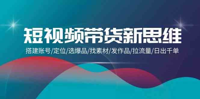 短视频带货新思维：搭建账号/定位/选爆品/找素材/发作品/拉流量/日出千单副业基地_极客搞钱_中创网_福缘网_冒泡网_资源整合平台副业基地