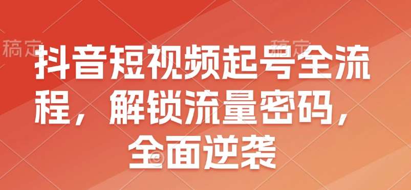 抖音短视频起号全流程，解锁流量密码，全面逆袭副业基地_极客搞钱_中创网_福缘网_冒泡网_资源整合平台副业基地