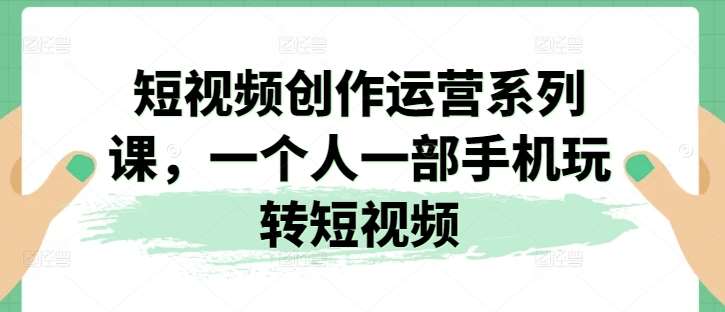 短视频创作运营系列课，一个人一部手机玩转短视频副业基地_极客搞钱_中创网_福缘网_冒泡网_资源整合平台副业基地