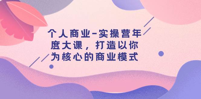 （7755期）个人商业-实操营年度大课，打造以你为核心的商业模式（29节课）副业基地_极客搞钱_中创网_福缘网_冒泡网_资源整合平台副业基地