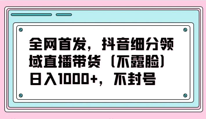 全网首发，抖音细分领域直播带货（不露脸）项目，日入1000+，不封号副业基地_极客搞钱_中创网_福缘网_冒泡网_资源整合平台副业基地