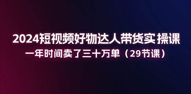 2024短视频好物达人带货实操课：一年时间卖了三十万单（29节课）副业基地_极客搞钱_中创网_福缘网_冒泡网_资源整合平台副业基地