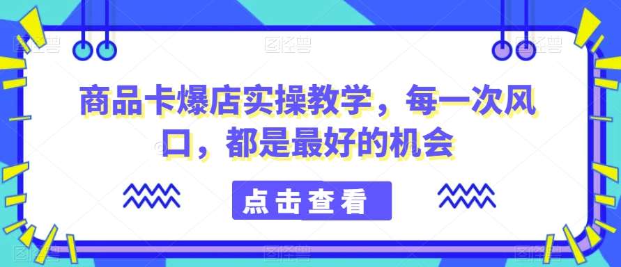 商品卡爆店实操教学，每一次风口，都是最好的机会副业基地_极客搞钱_中创网_福缘网_冒泡网_资源整合平台副业基地
