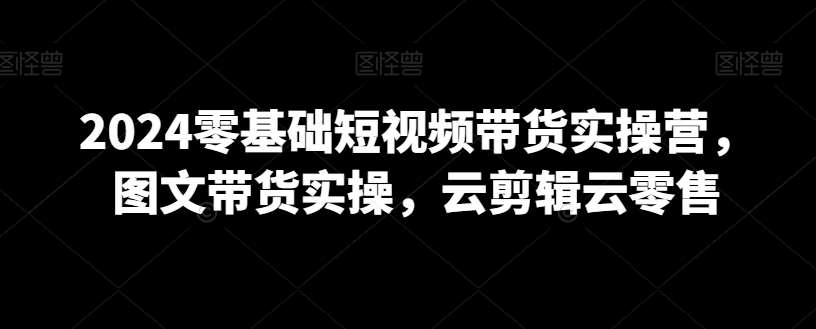 2024零基础短视频带货实操营，图文带货实操，云剪辑云零售副业基地_极客搞钱_中创网_福缘网_冒泡网_资源整合平台副业基地
