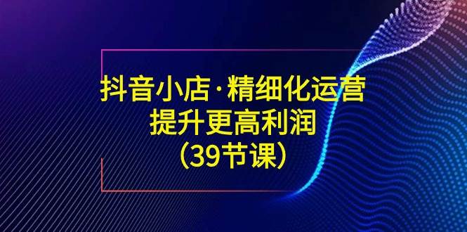 （8850期）抖音小店·精细化运营：提升·更高利润（39节课）副业基地_极客搞钱_中创网_福缘网_冒泡网_资源整合平台副业基地