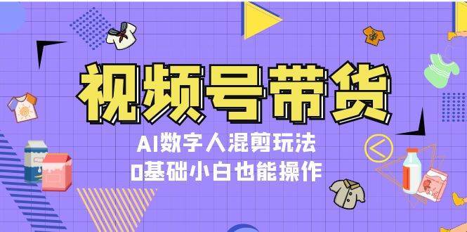 视频号带货，AI数字人混剪玩法，0基础小白也能操作副业基地_极客搞钱_中创网_福缘网_冒泡网_资源整合平台副业基地