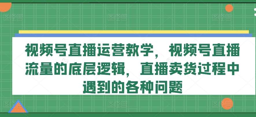 视频号直播运营教学，视频号直播流量的底层逻辑，直播卖货过程中遇到的各种问题副业基地_极客搞钱_中创网_福缘网_冒泡网_资源整合平台副业基地