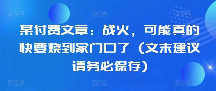 某付费文章：战火，可能真的快要烧到家门口了 (文末建议请务必保存)副业基地_极客搞钱_中创网_福缘网_冒泡网_资源整合平台副业基地