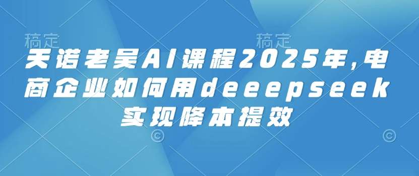 天诺老吴AI课程2025年，电商企业如何用deeepseek实现降本提效副业基地_极客搞钱_中创网_福缘网_冒泡网_资源整合平台副业基地