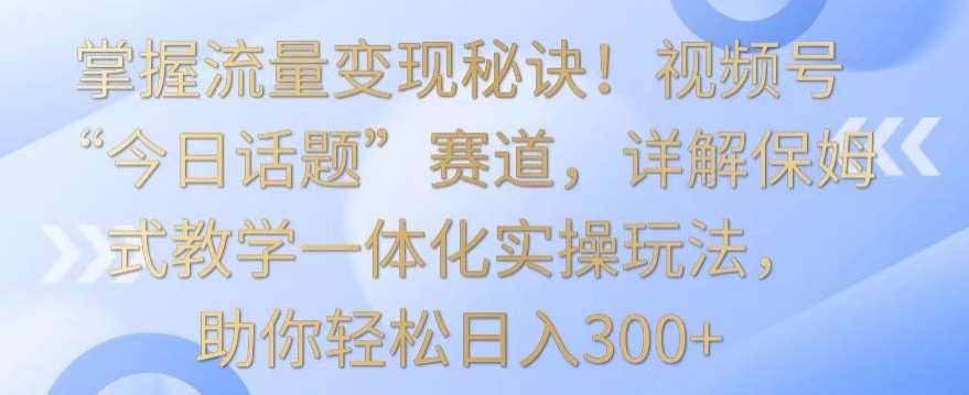 掌握流量变现秘诀！视频号“今日话题”赛道，详解保姆式教学一体化实操玩法，助你轻松日入300+【揭秘】副业基地_极客搞钱_中创网_福缘网_冒泡网_资源整合平台副业基地