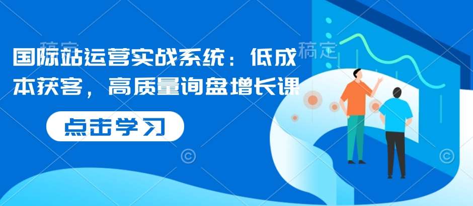 国际站运营实战系统：低成本获客，高质量询盘增长课副业基地_极客搞钱_中创网_福缘网_冒泡网_资源整合平台副业基地