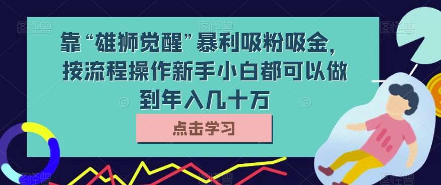靠“雄狮觉醒”暴利吸粉吸金，按流程操作新手小白都可以做到年入几十万【揭秘】副业基地_极客搞钱_中创网_福缘网_冒泡网_资源整合平台副业基地