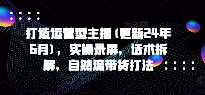 打造运营型主播(更新24年9月)，实操录屏，话术拆解，自然流带货打法副业基地_极客搞钱_中创网_福缘网_冒泡网_资源整合平台副业基地