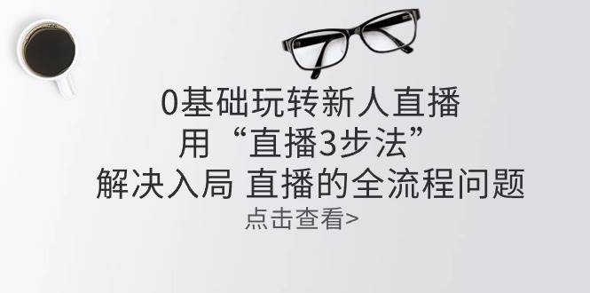 零基础玩转新人直播：用“直播3步法”解决入局 直播全流程问题副业基地_极客搞钱_中创网_福缘网_冒泡网_资源整合平台副业基地