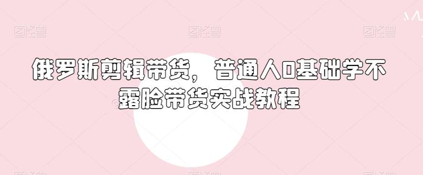 俄罗斯产品剪辑带货，普通人0基础学不露脸带货实战教程副业基地_极客搞钱_中创网_福缘网_冒泡网_资源整合平台副业基地