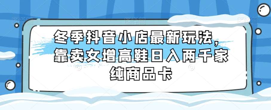 冬季抖音小店最新玩法，靠卖女增高鞋日入两千家纯商品卡【揭秘】副业基地_极客搞钱_中创网_福缘网_冒泡网_资源整合平台副业基地