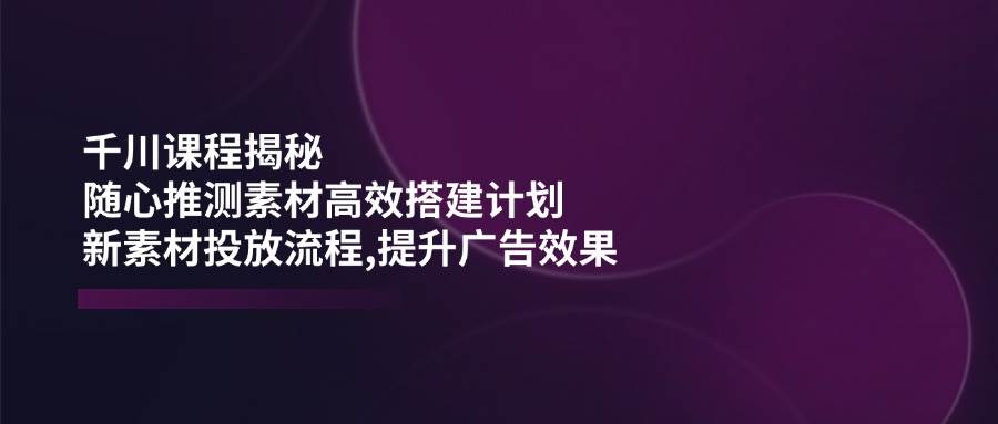 （14317期）千川课程揭秘：随心推测素材高效搭建计划,新素材投放流程,提升广告效果副业基地_极客搞钱_中创网_福缘网_冒泡网_资源整合平台副业基地