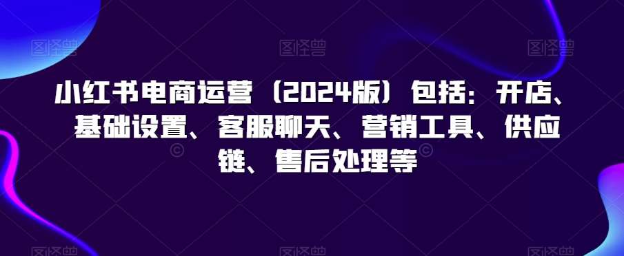 小红书电商运营（2024版）包括：开店、基础设置、客服聊天、营销工具、供应链、售后处理等副业基地_极客搞钱_中创网_福缘网_冒泡网_资源整合平台副业基地