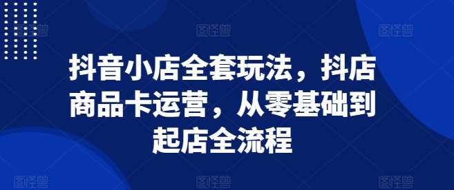 抖音小店全套玩法，抖店商品卡运营，从零基础到起店全流程副业基地_极客搞钱_中创网_福缘网_冒泡网_资源整合平台副业基地