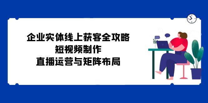 （12966期）企业实体线上获客全攻略：短视频制作、直播运营与矩阵布局副业基地_极客搞钱_中创网_福缘网_冒泡网_资源整合平台副业基地