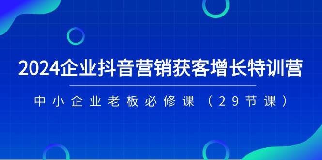2024企业抖音营销获客增长特训营，中小企业老板必修课（29节课）副业基地_极客搞钱_中创网_福缘网_冒泡网_资源整合平台副业基地