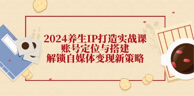 2024养生IP打造实战课：账号定位与搭建，解锁自媒体变现新策略副业基地_极客搞钱_中创网_福缘网_冒泡网_资源整合平台副业基地