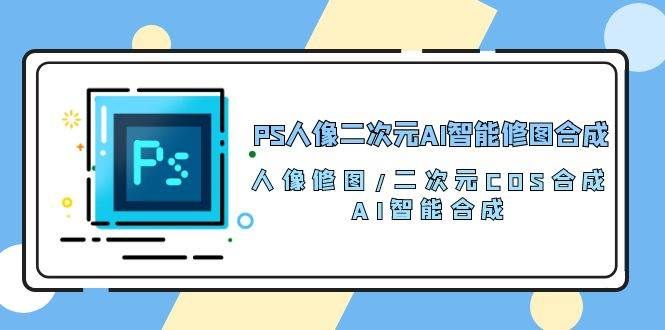 （10286期）PS人像二次元AI智能修图 合成 人像修图/二次元 COS合成/AI 智能合成/100节副业基地_极客搞钱_中创网_福缘网_冒泡网_资源整合平台副业基地