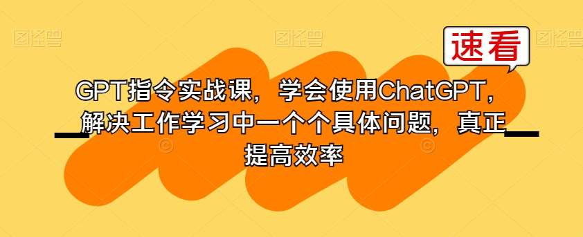 GPT指令实战课，学会使用ChatGPT，解决工作学习中一个个具体问题，真正提高效率副业基地_极客搞钱_中创网_福缘网_冒泡网_资源整合平台副业基地