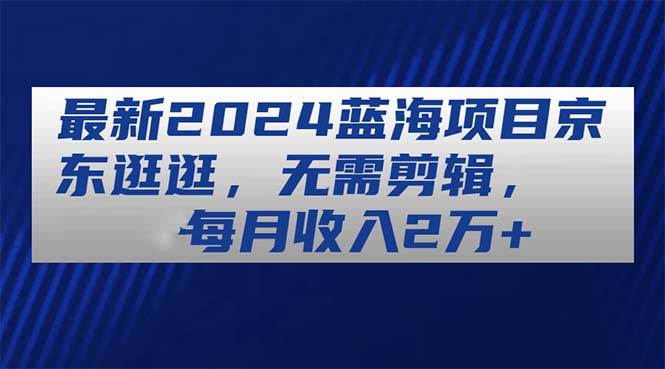 （11041期）最新2024蓝海项目京东逛逛，无需剪辑，每月收入2万+副业基地_极客搞钱_中创网_福缘网_冒泡网_资源整合平台副业基地