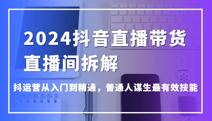 2024抖音直播带货直播间拆解，抖运营从入门到精通，普通人谋生最有效技能副业基地_极客搞钱_中创网_福缘网_冒泡网_资源整合平台副业基地