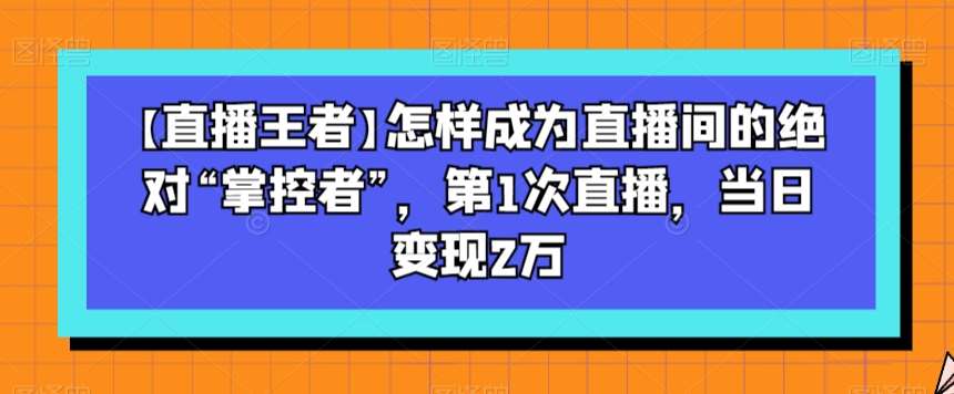 【直播王者】怎样成为直播间的绝对“掌控者”，第1次直播，当日变现2万副业基地_极客搞钱_中创网_福缘网_冒泡网_资源整合平台副业基地