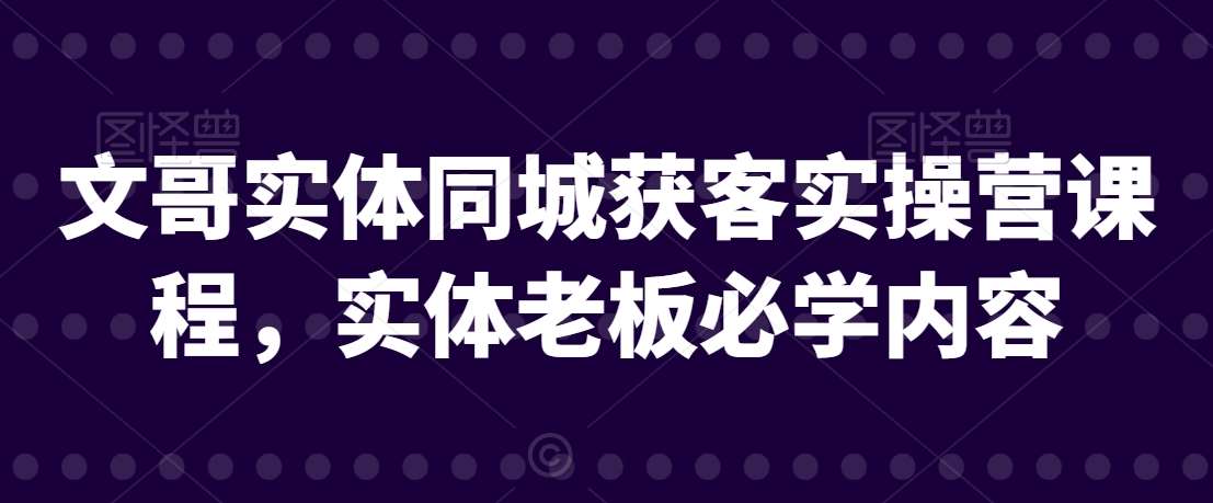 文哥实体同城获客实操营课程，实体老板必学内容副业基地_极客搞钱_中创网_福缘网_冒泡网_资源整合平台副业基地