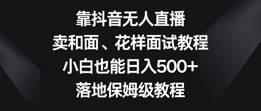 （8364期）靠抖音无人直播，卖和面、花样面试教程，小白也能日入500+，落地保姆级教程副业基地_极客搞钱_中创网_福缘网_冒泡网_资源整合平台副业基地