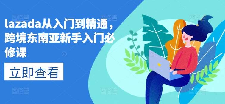 lazada从入门到精通，跨境东南亚新手入门必修课副业基地_极客搞钱_中创网_福缘网_冒泡网_资源整合平台副业基地