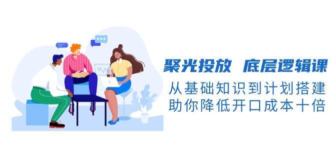 聚光投放底层逻辑课，从基础知识到计划搭建，助你降低开口成本十倍副业基地_极客搞钱_中创网_福缘网_冒泡网_资源整合平台副业基地