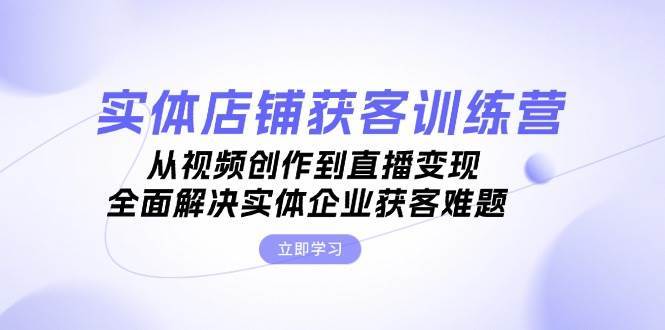 实体店铺获客特训营：从视频创作到直播变现，全面解决实体企业获客难题副业基地_极客搞钱_中创网_福缘网_冒泡网_资源整合平台副业基地