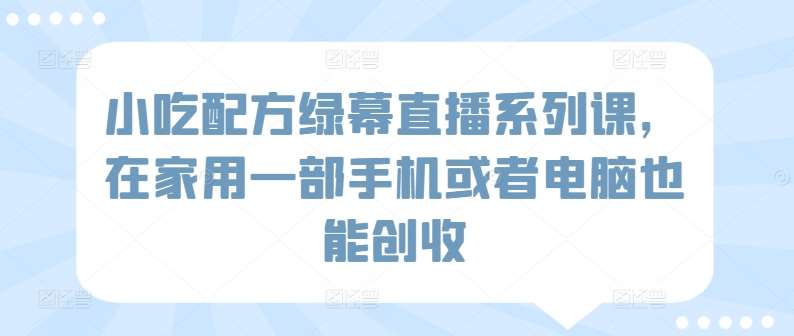 小吃配方绿幕直播系列课，在家用一部手机或者电脑也能创收副业基地_极客搞钱_中创网_福缘网_冒泡网_资源整合平台副业基地