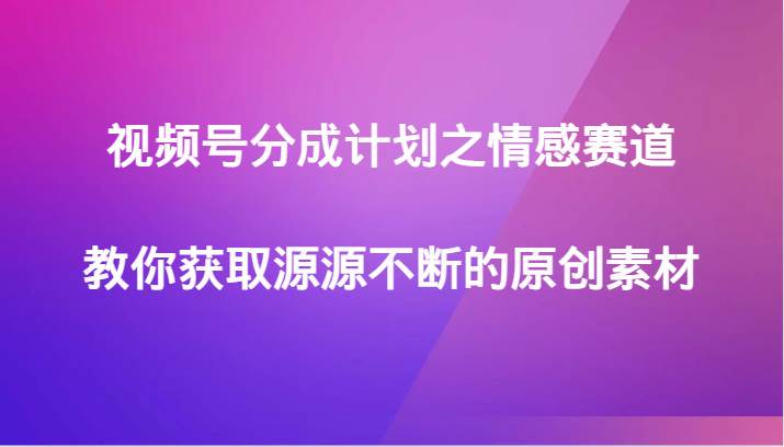 视频号分成计划之情感赛道，教你获取源源不断的原创素材副业基地_极客搞钱_中创网_福缘网_冒泡网_资源整合平台副业基地