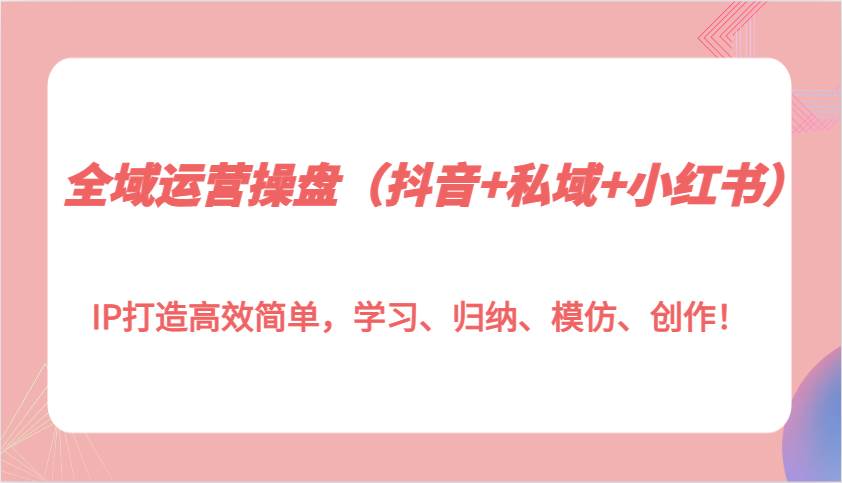 全域运营操盘（抖音+私域+小红书）IP打造高效简单，学习、归纳、模仿、创作！副业基地_极客搞钱_中创网_福缘网_冒泡网_资源整合平台副业基地