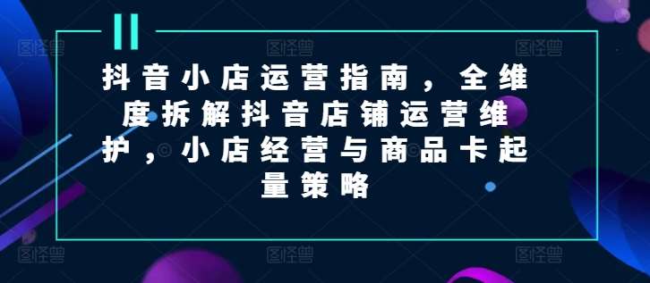 抖音小店运营指南，全维度拆解抖音店铺运营维护，小店经营与商品卡起量策略副业基地_极客搞钱_中创网_福缘网_冒泡网_资源整合平台副业基地