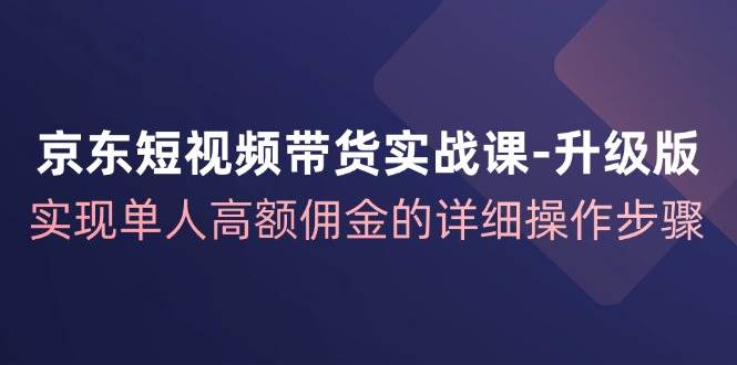 京东短视频带货实战课升级版，实现单人高额佣金的详细操作步骤副业基地_极客搞钱_中创网_福缘网_冒泡网_资源整合平台副业基地