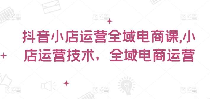 抖音小店运营全域电商课，​小店运营技术，全域电商运营副业基地_极客搞钱_中创网_福缘网_冒泡网_资源整合平台副业基地