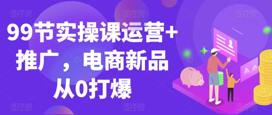 99节实操课运营+推广，电商新品从0打爆副业基地_极客搞钱_中创网_福缘网_冒泡网_资源整合平台副业基地