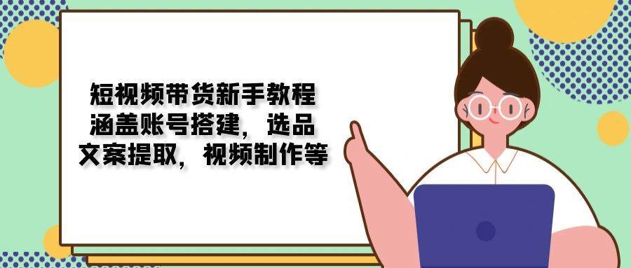 短视频带货新手教程：涵盖账号搭建，选品，文案提取，视频制作等副业基地_极客搞钱_中创网_福缘网_冒泡网_资源整合平台副业基地