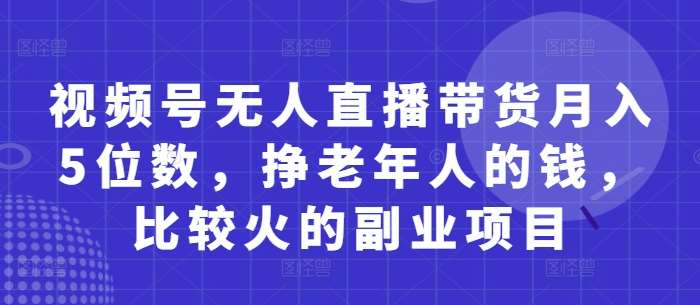 视频号无人直播带货月入5位数，挣老年人的钱，比较火的副业项目副业基地_极客搞钱_中创网_福缘网_冒泡网_资源整合平台副业基地