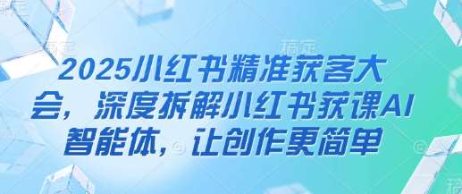 2025小红书精准获客大会，深度拆解小红书获课AI智能体，让创作更简单副业基地_极客搞钱_中创网_福缘网_冒泡网_资源整合平台副业基地