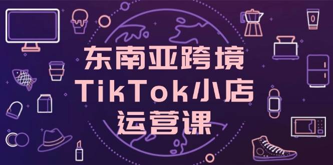 （14390期）东南亚跨境TikTok小店运营课，掌握店铺设置与流量转化核心技巧副业基地_极客搞钱_中创网_福缘网_冒泡网_资源整合平台副业基地