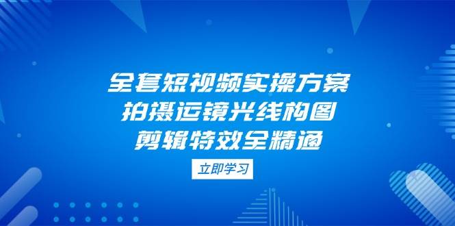 （14465期）全套短视频实操方案，拍摄运镜光线构图，剪辑特效全精通副业基地_极客搞钱_中创网_福缘网_冒泡网_资源整合平台副业基地