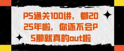 PS通关100讲，都2025年啦，你还不会PS那就真的out啦副业基地_极客搞钱_中创网_福缘网_冒泡网_资源整合平台副业基地