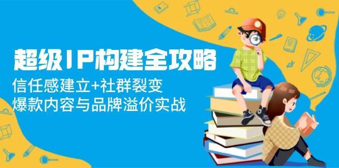 超级IP构建全攻略：信任感建立+社群裂变，爆款内容与品牌溢价实战副业基地_极客搞钱_中创网_福缘网_冒泡网_资源整合平台副业基地